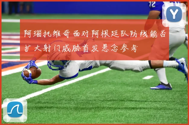 阿瑙托维奇面对阿根廷队防线能否扩大射门威胁首发悬念参考