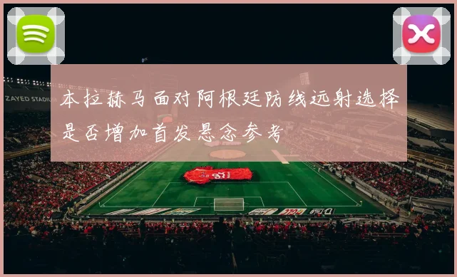 本拉赫马面对阿根廷防线远射选择是否增加首发悬念参考