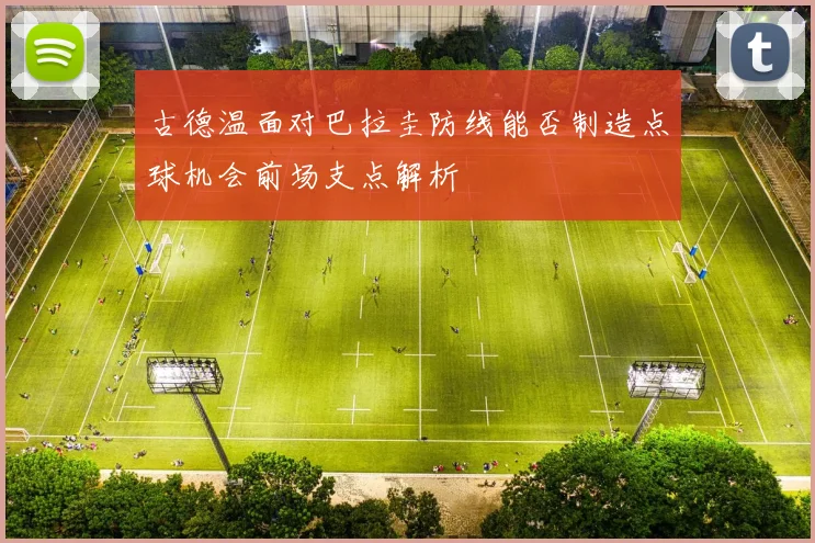 古德温面对巴拉圭防线能否制造点球机会前场支点解析