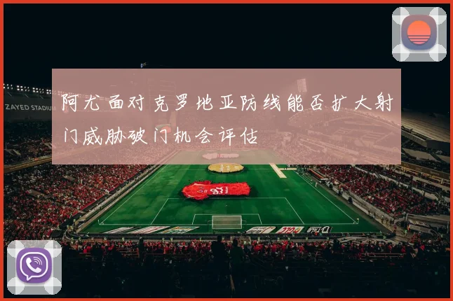 阿尤面对克罗地亚防线能否扩大射门威胁破门机会评估