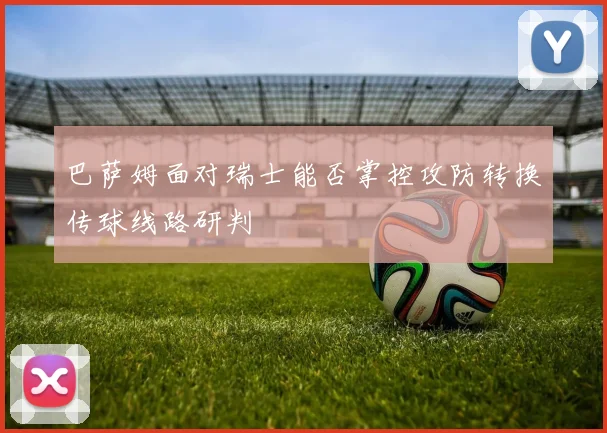 巴萨姆面对瑞士能否掌控攻防转换传球线路研判
