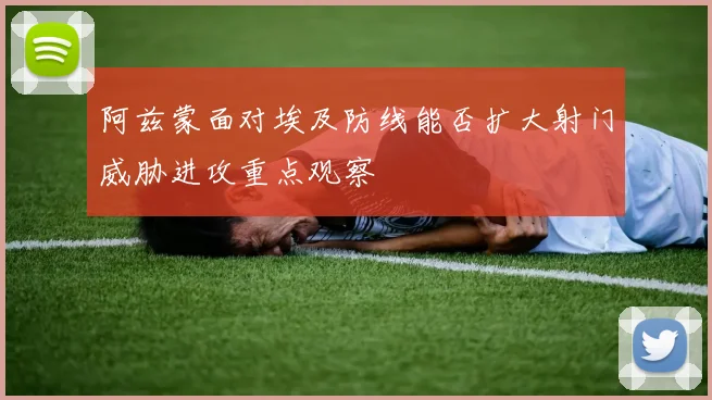 阿兹蒙面对埃及防线能否扩大射门威胁进攻重点观察