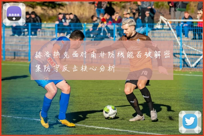 赫洛热克面对南非防线能否破解密集防守反击核心分析